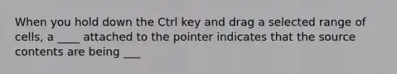 When you hold down the Ctrl key and drag a selected range of cells, a ____ attached to the pointer indicates that the source contents are being ___