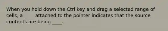 When you hold down the Ctrl key and drag a selected range of cells, a ____ attached to the pointer indicates that the source contents are being ____.