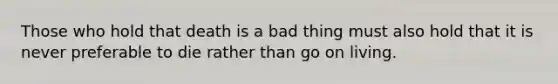Those who hold that death is a bad thing must also hold that it is never preferable to die rather than go on living.