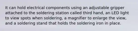 It can hold electrical components using an adjustable gripper attached to the soldering station called third hand, an LED light to view spots when soldering, a magnifier to enlarge the view, and a soldering stand that holds the soldering iron in place.