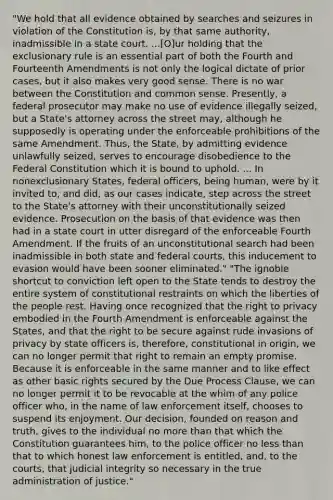 "We hold that all evidence obtained by searches and seizures in violation of the Constitution is, by that same authority, inadmissible in a state court. ...[O]ur holding that the exclusionary rule is an essential part of both the Fourth and Fourteenth Amendments is not only the logical dictate of prior cases, but it also makes very good sense. There is no war between the Constitution and common sense. Presently, a federal prosecutor may make no use of evidence illegally seized, but a State's attorney across the street may, although he supposedly is operating under the enforceable prohibitions of the same Amendment. Thus, the State, by admitting evidence unlawfully seized, serves to encourage disobedience to the Federal Constitution which it is bound to uphold. ... In nonexclusionary States, federal officers, being human, were by it invited to, and did, as our cases indicate, step across the street to the State's attorney with their unconstitutionally seized evidence. Prosecution on the basis of that evidence was then had in a state court in utter disregard of the enforceable Fourth Amendment. If the fruits of an unconstitutional search had been inadmissible in both state and federal courts, this inducement to evasion would have been sooner eliminated." "The ignoble shortcut to conviction left open to the State tends to destroy the entire system of constitutional restraints on which the liberties of the people rest. Having once recognized that the right to privacy embodied in the Fourth Amendment is enforceable against the States, and that the right to be secure against rude invasions of privacy by state officers is, therefore, constitutional in origin, we can no longer permit that right to remain an empty promise. Because it is enforceable in the same manner and to like effect as other basic rights secured by the Due Process Clause, we can no longer permit it to be revocable at the whim of any police officer who, in the name of law enforcement itself, chooses to suspend its enjoyment. Our decision, founded on reason and truth, gives to the individual no more than that which the Constitution guarantees him, to the police officer no less than that to which honest law enforcement is entitled, and, to the courts, that judicial integrity so necessary in the true administration of justice."