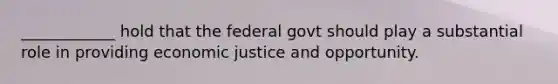 ____________ hold that the federal govt should play a substantial role in providing economic justice and opportunity.