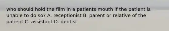 who should hold the film in a patients mouth if the patient is unable to do so? A. receptionist B. parent or relative of the patient C. assistant D. dentist