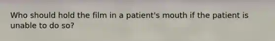 Who should hold the film in a patient's mouth if the patient is unable to do so?