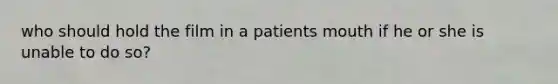 who should hold the film in a patients mouth if he or she is unable to do so?