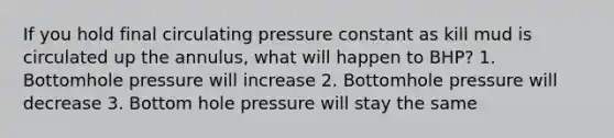 If you hold final circulating pressure constant as kill mud is circulated up the annulus, what will happen to BHP? 1. Bottomhole pressure will increase 2. Bottomhole pressure will decrease 3. Bottom hole pressure will stay the same