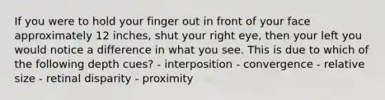 If you were to hold your finger out in front of your face approximately 12 inches, shut your right eye, then your left you would notice a difference in what you see. This is due to which of the following depth cues? - interposition - convergence - relative size - retinal disparity - proximity