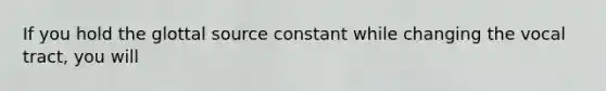 If you hold the glottal source constant while changing the vocal tract, you will