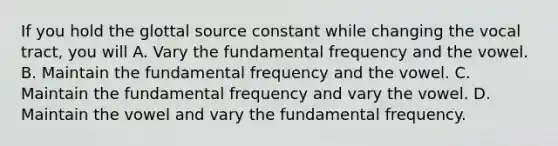 If you hold the glottal source constant while changing the vocal tract, you will A. Vary the fundamental frequency and the vowel. B. Maintain the fundamental frequency and the vowel. C. Maintain the fundamental frequency and vary the vowel. D. Maintain the vowel and vary the fundamental frequency.