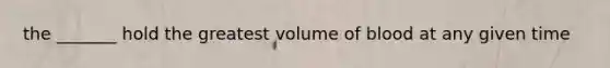 the _______ hold the greatest volume of blood at any given time