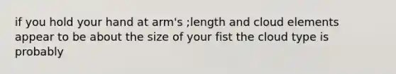 if you hold your hand at arm's ;length and cloud elements appear to be about the size of your fist the cloud type is probably