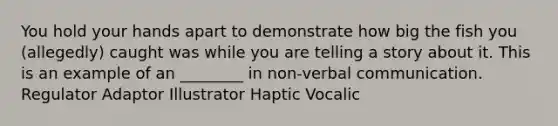 You hold your hands apart to demonstrate how big the fish you (allegedly) caught was while you are telling a story about it. This is an example of an ________ in non-verbal communication. Regulator Adaptor Illustrator Haptic Vocalic