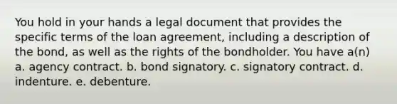 You hold in your hands a legal document that provides the specific terms of the loan agreement, including a description of the bond, as well as the rights of the bondholder. You have a(n) a. agency contract. b. bond signatory. c. signatory contract. d. indenture. e. debenture.