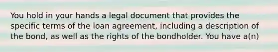 You hold in your hands a legal document that provides the specific terms of the loan​ agreement, including a description of the​ bond, as well as the rights of the bondholder. You have​ a(n)