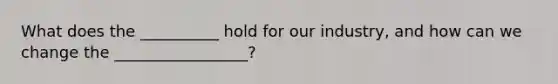 What does the __________ hold for our industry, and how can we change the _________________?