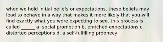 when we hold initial beliefs or expectations, these beliefs may lead to behave in a way that makes it more likely that you will find exactly what you were expecting to see. this process is called ______ a. social promotion b. enriched expectations c. distorted perceptions d. a self-fulfilling prophecy