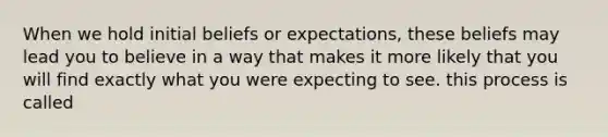 When we hold initial beliefs or expectations, these beliefs may lead you to believe in a way that makes it more likely that you will find exactly what you were expecting to see. this process is called