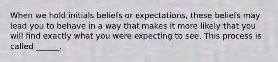 When we hold initials beliefs or expectations, these beliefs may lead you to behave in a way that makes it more likely that you will find exactly what you were expecting to see. This process is called ______.