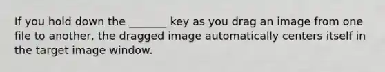 If you hold down the _______ key as you drag an image from one file to another, the dragged image automatically centers itself in the target image window.