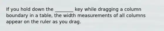 If you hold down the ________ key while dragging a column boundary in a table, the width measurements of all columns appear on the ruler as you drag.