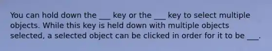 You can hold down the ___ key or the ___ key to select multiple objects. While this key is held down with multiple objects selected, a selected object can be clicked in order for it to be ___.