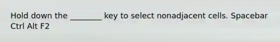 Hold down the ________ key to select nonadjacent cells. Spacebar Ctrl Alt F2