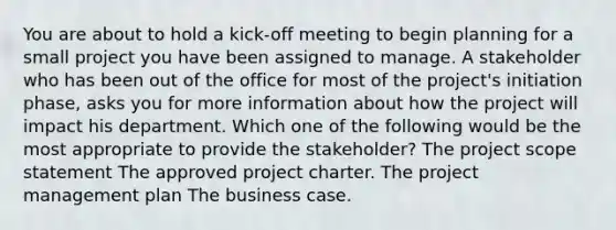 You are about to hold a kick-off meeting to begin planning for a small project you have been assigned to manage. A stakeholder who has been out of the office for most of the project's initiation phase, asks you for more information about how the project will impact his department. Which one of the following would be the most appropriate to provide the stakeholder? The project scope statement The approved project charter. The project management plan The business case.