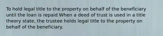 To hold legal title to the property on behalf of the beneficiary until the loan is repaid When a deed of trust is used in a title theory state, the trustee holds legal title to the property on behalf of the beneficiary.