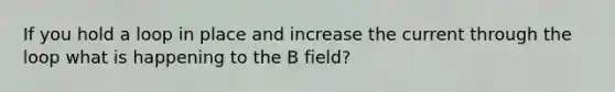 If you hold a loop in place and increase the current through the loop what is happening to the B field?