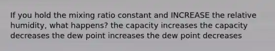 If you hold the mixing ratio constant and INCREASE the relative humidity, what happens? the capacity increases the capacity decreases the dew point increases the dew point decreases