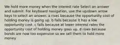 We hold more money when the interest rate Select an answer and submit. For keyboard navigation, use the up/down arrow keys to select an answer. a rises because the opportunity cost of holding money is going up. b falls because it has a low opportunity cost. c falls because at lower interest rates the opportunity cost of holding money goes up. d rises because bonds are now too expensive so we sell them to hold more money