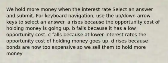 We hold more money when the interest rate Select an answer and submit. For keyboard navigation, use the up/down arrow keys to select an answer. a rises because the opportunity cost of holding money is going up. b falls because it has a low opportunity cost. c falls because at lower interest rates the opportunity cost of holding money goes up. d rises because bonds are now too expensive so we sell them to hold more money