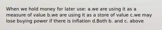 When we hold money for later use: a.we are using it as a measure of value b.we are using it as a store of value c.we may lose buying power if there is inflation d.Both b. and c. above