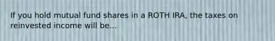 If you hold mutual fund shares in a ROTH IRA, the taxes on reinvested income will be...