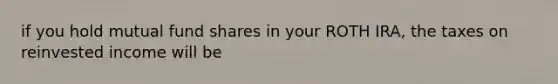 if you hold mutual fund shares in your ROTH IRA, the taxes on reinvested income will be