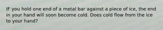 IF you hold one end of a metal bar against a piece of ice, the end in your hand will soon become cold. Does cold flow from the ice to your hand?