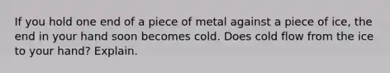 If you hold one end of a piece of metal against a piece of ice, the end in your hand soon becomes cold. Does cold flow from the ice to your hand? Explain.