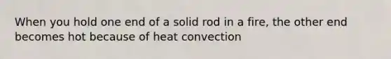 When you hold one end of a solid rod in a fire, the other end becomes hot because of heat convection