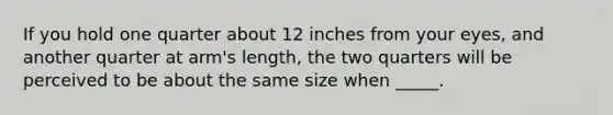 If you hold one quarter about 12 inches from your eyes, and another quarter at arm's length, the two quarters will be perceived to be about the same size when _____.