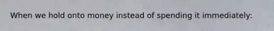 When we hold onto money instead of spending it immediately: