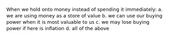 When we hold onto money instead of spending it immediately: a. we are using money as a store of value b. we can use our buying power when it is most valuable to us c. we may lose buying power if here is inflation d. all of the above