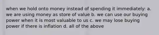 when we hold onto money instead of spending it immediately: a. we are using money as store of value b. we can use our buying power when it is most valuable to us c. we may lose buying power if there is inflation d. all of the above