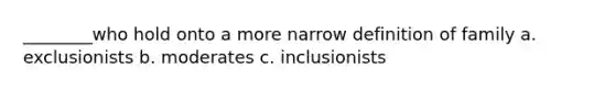 ________who hold onto a more narrow definition of family a. exclusionists b. moderates c. inclusionists