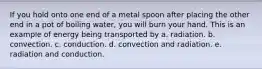 If you hold onto one end of a metal spoon after placing the other end in a pot of boiling water, you will burn your hand. This is an example of energy being transported by a. radiation. b. convection. c. conduction. d. convection and radiation. e. radiation and conduction.