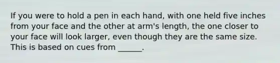 If you were to hold a pen in each hand, with one held five inches from your face and the other at arm's length, the one closer to your face will look larger, even though they are the same size. This is based on cues from ______.