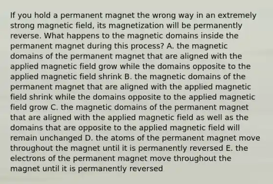 If you hold a permanent magnet the wrong way in an extremely strong magnetic field, its magnetization will be permanently reverse. What happens to the magnetic domains inside the permanent magnet during this process? A. the magnetic domains of the permanent magnet that are aligned with the applied magnetic field grow while the domains opposite to the applied magnetic field shrink B. the magnetic domains of the permanent magnet that are aligned with the applied magnetic field shrink while the domains opposite to the applied magnetic field grow C. the magnetic domains of the permanent magnet that are aligned with the applied magnetic field as well as the domains that are opposite to the applied magnetic field will remain unchanged D. the atoms of the permanent magnet move throughout the magnet until it is permanently reversed E. the electrons of the permanent magnet move throughout the magnet until it is permanently reversed