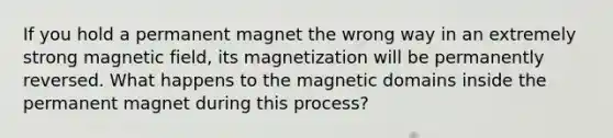 If you hold a permanent magnet the wrong way in an extremely strong magnetic field, its magnetization will be permanently reversed. What happens to the magnetic domains inside the permanent magnet during this process?