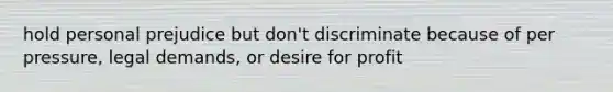 hold personal prejudice but don't discriminate because of per pressure, legal demands, or desire for profit