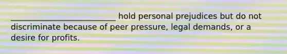 __________________________ hold personal prejudices but do not discriminate because of peer pressure, legal demands, or a desire for profits.