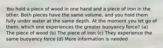 You hold a piece of wood in one hand and a piece of iron in the other. Both pieces have the same volume, and you hold them fully under water at the same depth. At the moment you let go of them, which one experiences the greater buoyancy force? (a) The piece of wood (b) The piece of iron (c) They experience the same buoyancy force (d) More information is needed